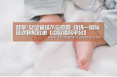 鼓掌!女足输球不忘感恩 绕场一周向球迷鞠躬致谢【中欧体育平台】